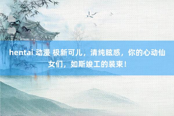 hentai 动漫 极新可儿，清纯眩惑，你的心动仙女们，如斯竣工的装束！