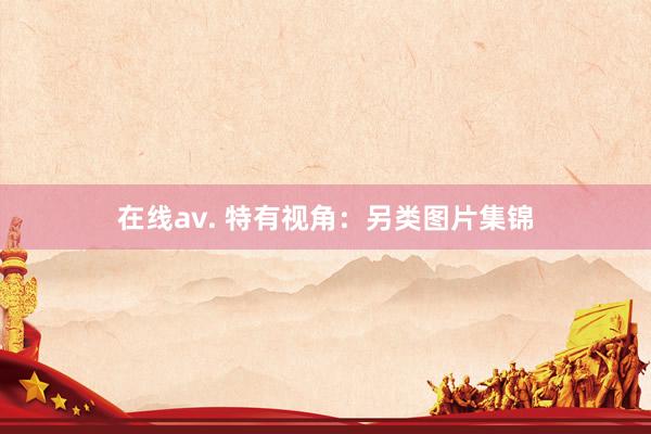 在线av. 特有视角：另类图片集锦