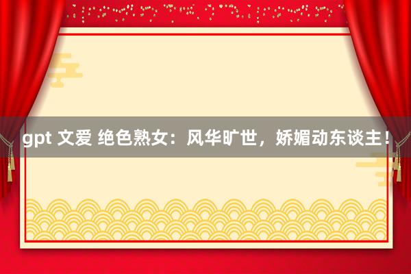 gpt 文爱 绝色熟女：风华旷世，娇媚动东谈主！