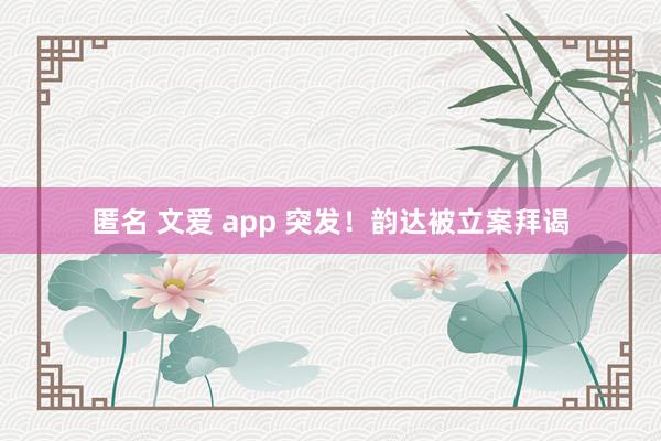 匿名 文爱 app 突发！韵达被立案拜谒