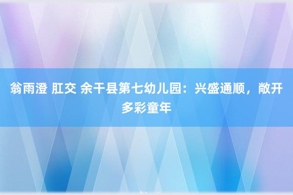 翁雨澄 肛交 余干县第七幼儿园：兴盛通顺，敞开多彩童年