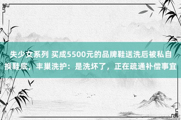 失少女系列 买成5500元的品牌鞋送洗后被私自换鞋底，丰巢洗护：是洗坏了，正在疏通补偿事宜