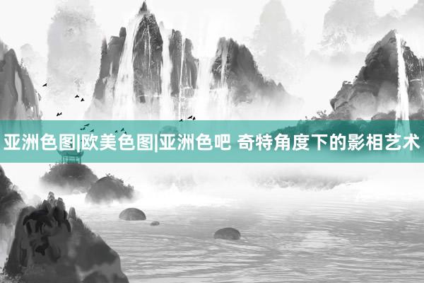 亚洲色图|欧美色图|亚洲色吧 奇特角度下的影相艺术