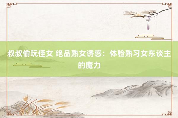 叔叔偷玩侄女 绝品熟女诱惑：体验熟习女东谈主的魔力