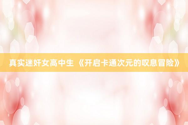 真实迷奸女高中生 《开启卡通次元的叹息冒险》