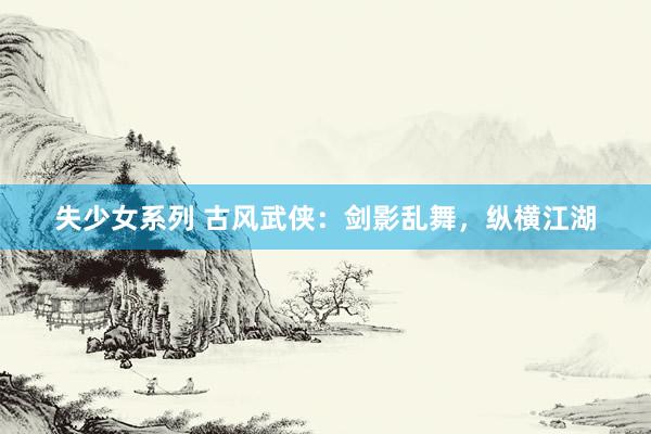 失少女系列 古风武侠：剑影乱舞，纵横江湖