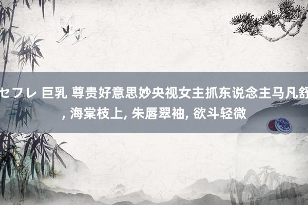 セフレ 巨乳 尊贵好意思妙央视女主抓东说念主马凡舒， 海棠枝上， 朱唇翠袖， 欲斗轻微