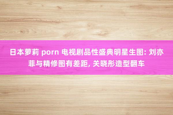 日本萝莉 porn 电视剧品性盛典明星生图: 刘亦菲与精修图有差距， 关晓彤造型翻车