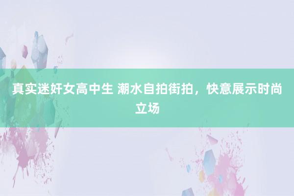 真实迷奸女高中生 潮水自拍街拍，快意展示时尚立场