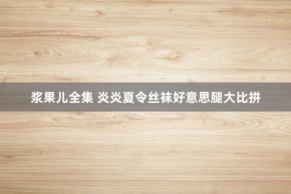 浆果儿全集 炎炎夏令丝袜好意思腿大比拼