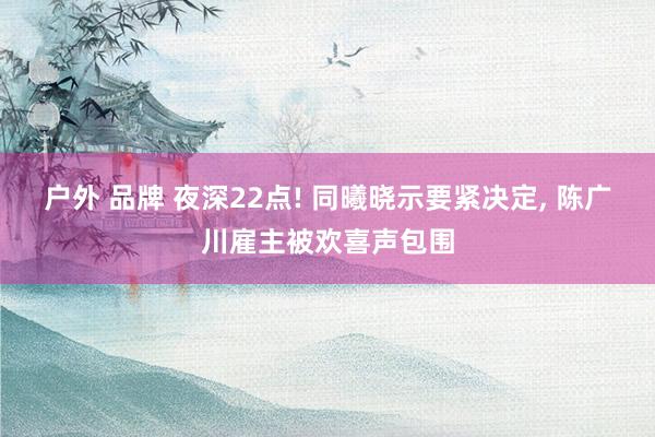 户外 品牌 夜深22点! 同曦晓示要紧决定， 陈广川雇主被欢喜声包围