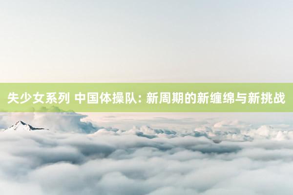 失少女系列 中国体操队: 新周期的新缠绵与新挑战