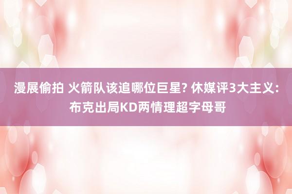 漫展偷拍 火箭队该追哪位巨星? 休媒评3大主义: 布克出局KD两情理超字母哥