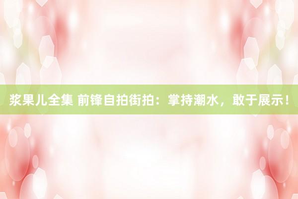 浆果儿全集 前锋自拍街拍：掌持潮水，敢于展示！