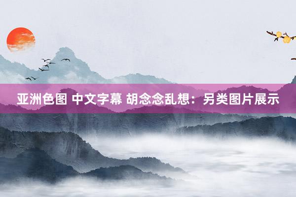 亚洲色图 中文字幕 胡念念乱想：另类图片展示