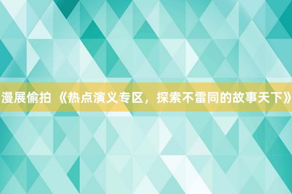 漫展偷拍 《热点演义专区，探索不雷同的故事天下》