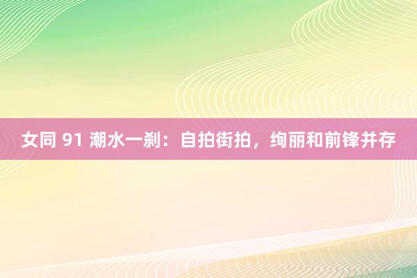 女同 91 潮水一刹：自拍街拍，绚丽和前锋并存