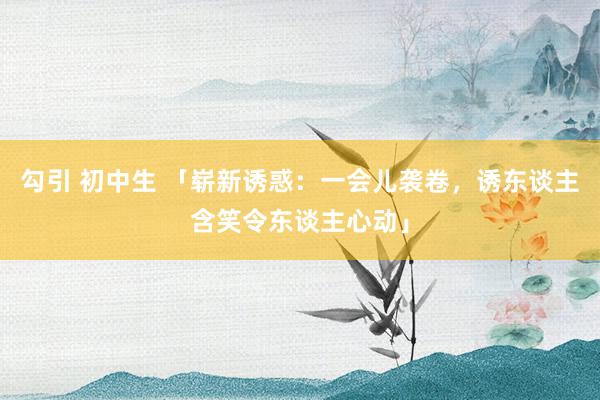勾引 初中生 「崭新诱惑：一会儿袭卷，诱东谈主含笑令东谈主心动」
