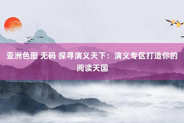 亚洲色图 无码 探寻演义天下：演义专区打造你的阅读天国