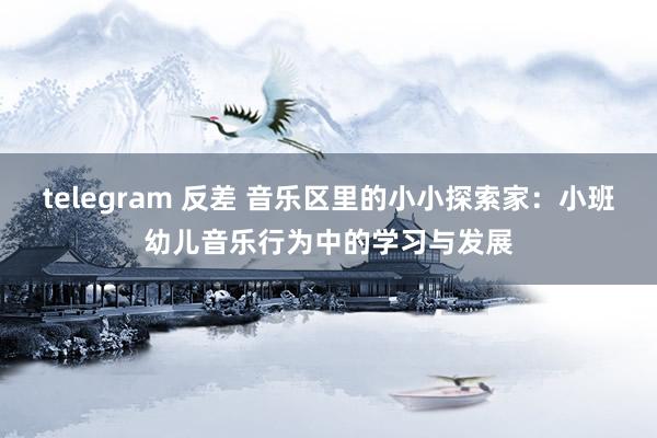 telegram 反差 音乐区里的小小探索家：小班幼儿音乐行为中的学习与发展
