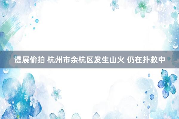 漫展偷拍 杭州市余杭区发生山火 仍在扑救中