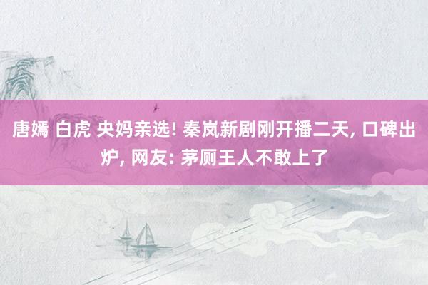 唐嫣 白虎 央妈亲选! 秦岚新剧刚开播二天， 口碑出炉， 网友: 茅厕王人不敢上了