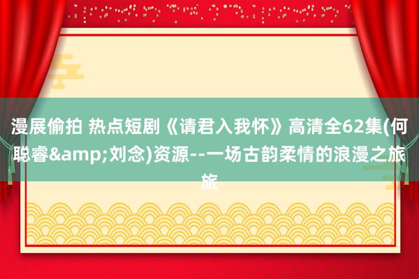 漫展偷拍 热点短剧《请君入我怀》高清全62集(何聪睿&刘念)资源--一场古韵柔情的浪漫之旅