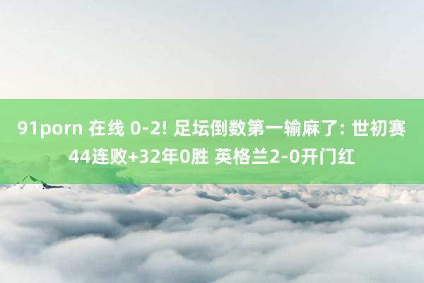 91porn 在线 0-2! 足坛倒数第一输麻了: 世初赛44连败+32年0胜 英格兰2-0开门红