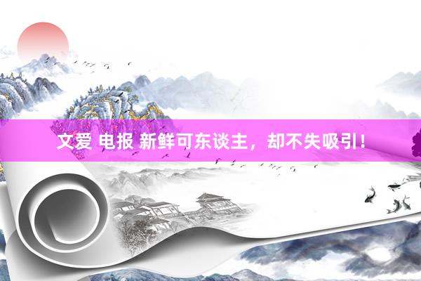 文爱 电报 新鲜可东谈主，却不失吸引！