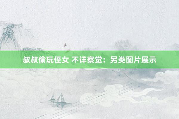 叔叔偷玩侄女 不详察觉：另类图片展示