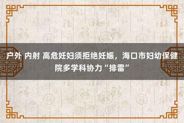 户外 内射 高危妊妇须拒绝妊娠，海口市妇幼保健院多学科协力“排雷”