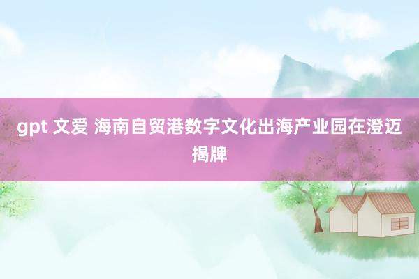 gpt 文爱 海南自贸港数字文化出海产业园在澄迈揭牌