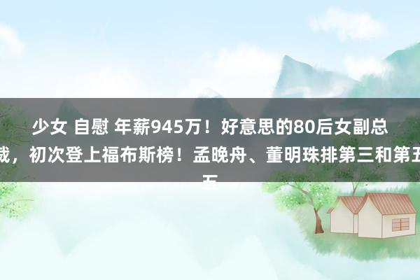 少女 自慰 年薪945万！好意思的80后女副总裁，初次登上福布斯榜！孟晚舟、董明珠排第三和第五