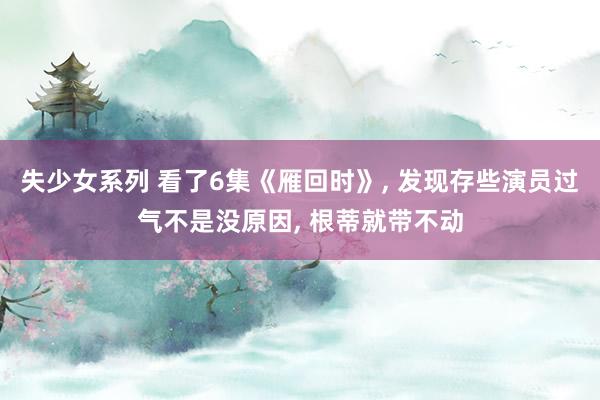 失少女系列 看了6集《雁回时》， 发现存些演员过气不是没原因， 根蒂就带不动