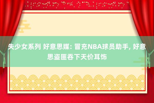 失少女系列 好意思媒: 冒充NBA球员助手， 好意思盗匪吞下天价耳饰