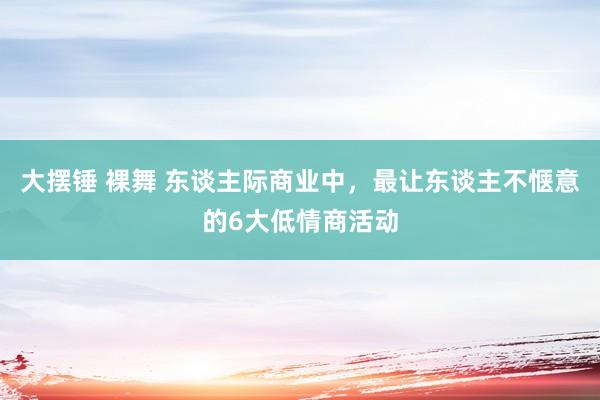 大摆锤 裸舞 东谈主际商业中，最让东谈主不惬意的6大低情商活动