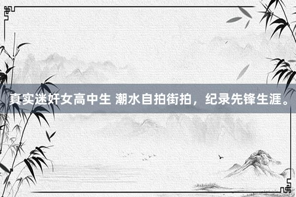 真实迷奸女高中生 潮水自拍街拍，纪录先锋生涯。