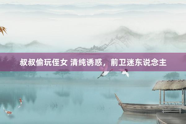 叔叔偷玩侄女 清纯诱惑，前卫迷东说念主