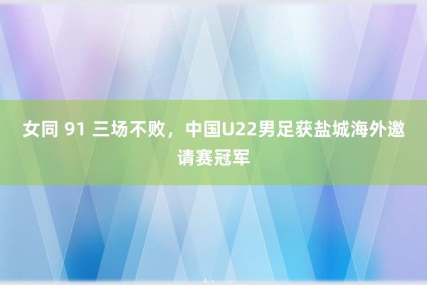 女同 91 三场不败，中国U22男足获盐城海外邀请赛冠军