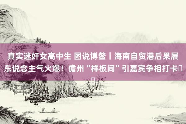 真实迷奸女高中生 图说博鳌丨海南自贸港后果展东说念主气火爆！儋州“样板间”引嘉宾争相打卡‌