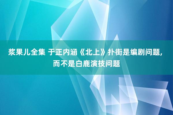 浆果儿全集 于正内涵《北上》扑街是编剧问题， 而不是白鹿演技问题