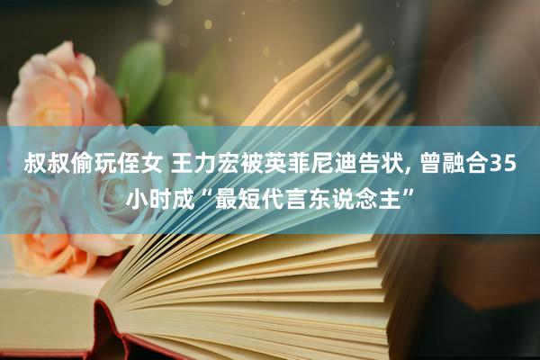 叔叔偷玩侄女 王力宏被英菲尼迪告状， 曾融合35小时成“最短代言东说念主”