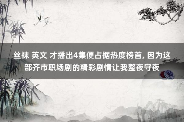 丝袜 英文 才播出4集便占据热度榜首， 因为这部齐市职场剧的精彩剧情让我整夜守夜
