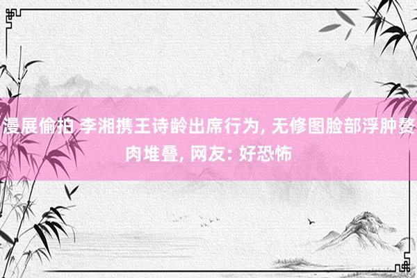 漫展偷拍 李湘携王诗龄出席行为， 无修图脸部浮肿赘肉堆叠， 网友: 好恐怖