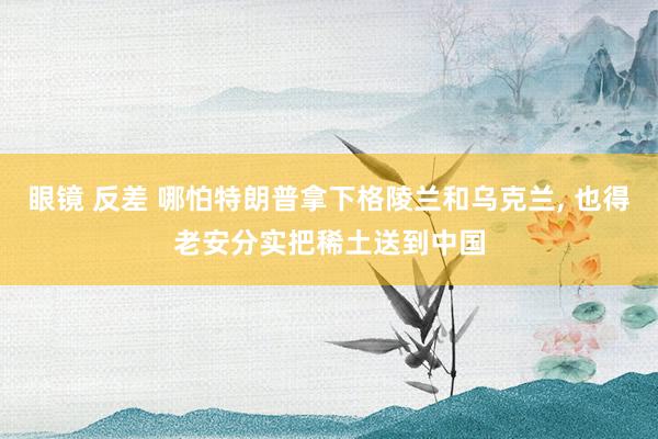 眼镜 反差 哪怕特朗普拿下格陵兰和乌克兰， 也得老安分实把稀土送到中国