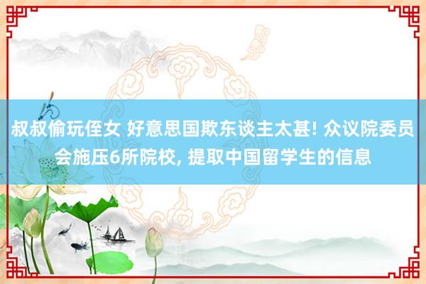 叔叔偷玩侄女 好意思国欺东谈主太甚! 众议院委员会施压6所院校， 提取中国留学生的信息