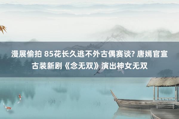 漫展偷拍 85花长久逃不外古偶赛谈? 唐嫣官宣古装新剧《念无双》演出神女无双