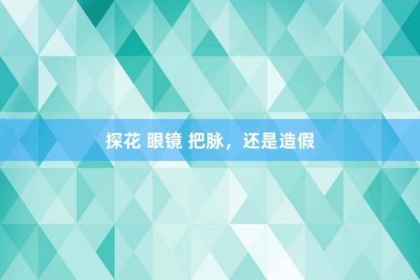 探花 眼镜 把脉，还是造假