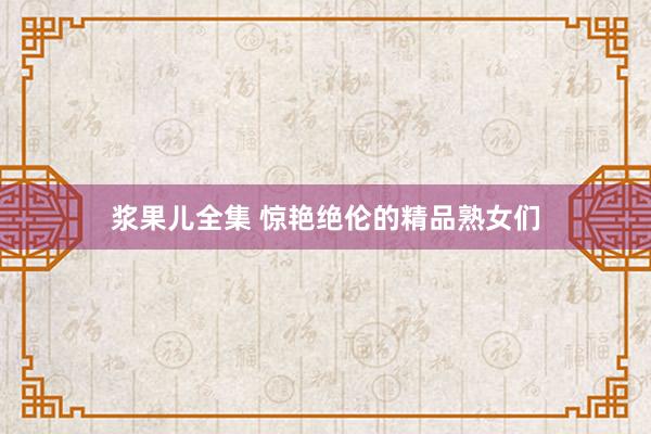 浆果儿全集 惊艳绝伦的精品熟女们