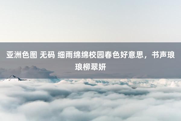 亚洲色图 无码 细雨绵绵校园春色好意思，书声琅琅柳翠妍